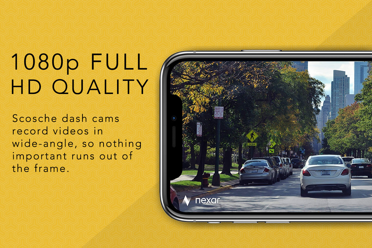 1080p Full HD Quality, Scosche dash cams record videos in wide-angle, so nothing important runs out of the frame.